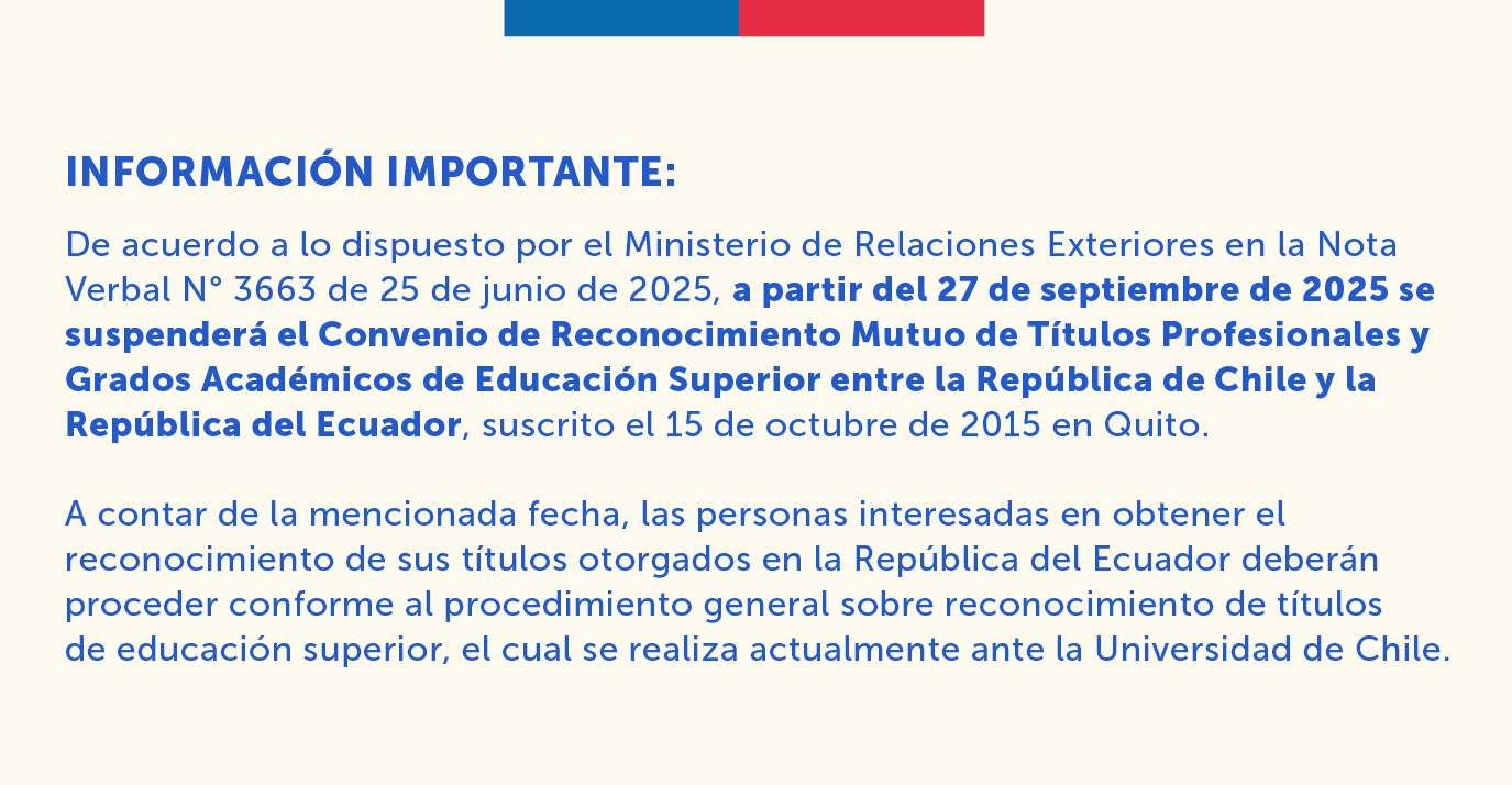 Información importante:   De acuerdo a lo dispuesto por el Ministerio de Relaciones Exteriores en la Nota Verbal N° 3663 de 25 de junio de 2025, a partir del 27 de septiembre de 2025 se suspenderá el Convenio de Reconocimiento Mutuo de Títulos Profesionales y Grados Académicos de Educación Superior entre la República de Chile y la República del Ecuador, suscrito el 15 de octubre de 2015 en Quito.  A contar de la mencionada fecha, las personas interesadas en obtener el reconocimiento de sus títulos otorgados en la República del Ecuador deberán proceder conforme al procedimiento general sobre reconocimiento de títulos de educación superior, el cual se realiza actualmente ante la Universidad de Chile.